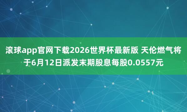 滚球app官网下载2026世界杯最新版 天伦燃气将于6月12日派发末期股息每股0.0557元