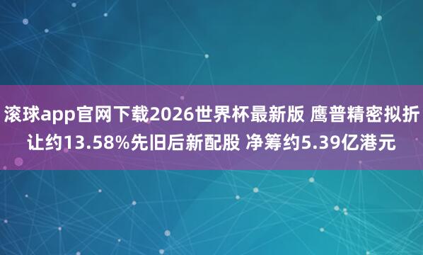 滚球app官网下载2026世界杯最新版 鹰普精密拟折让约13.58%先旧后新配股 净筹约5.39亿港元