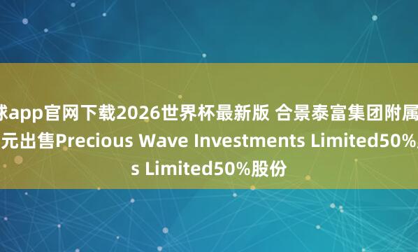 滚球app官网下载2026世界杯最新版 合景泰富集团附属拟1.6亿元出售Precious Wave Investments Limited50%股份