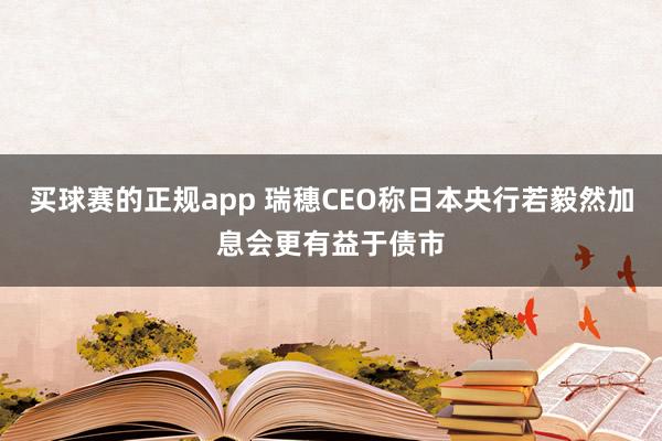 买球赛的正规app 瑞穗CEO称日本央行若毅然加息会更有益于债市