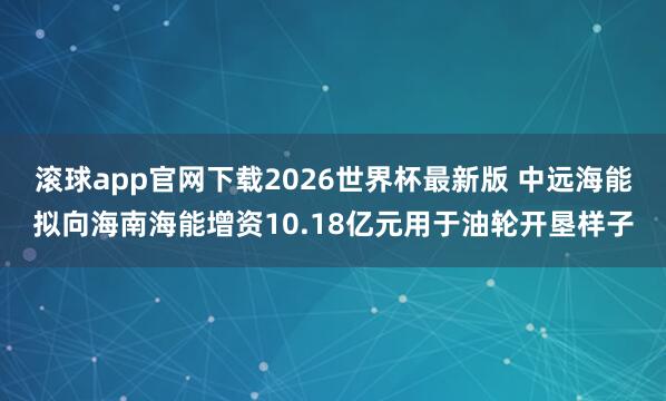 滚球app官网下载2026世界杯最新版 中远海能拟向海南海能增资10.18亿元用于油轮开垦样子