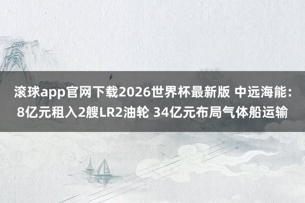 滚球app官网下载2026世界杯最新版 中远海能:8亿元租入2艘LR2油轮 34亿元布局气体船运输