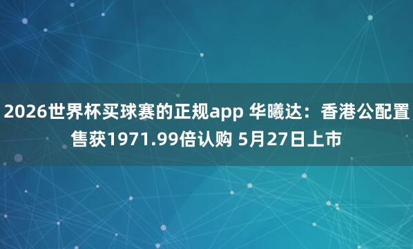 2026世界杯买球赛的正规app 华曦达:香港公配置售获1971.99倍认购 5月27日上市