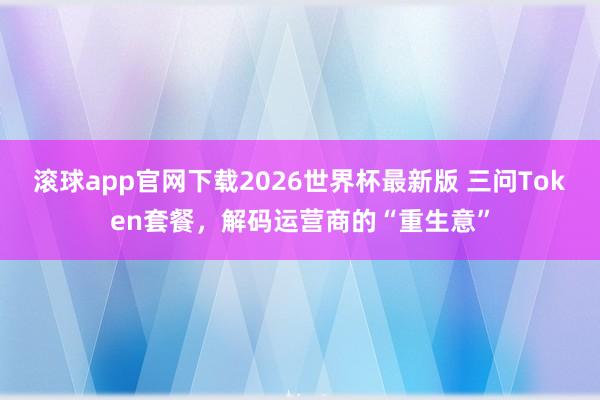 滚球app官网下载2026世界杯最新版 三问Token套餐,解码运营商的“重生意”