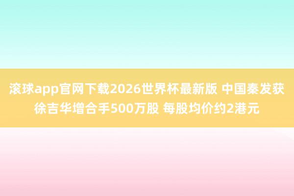 滚球app官网下载2026世界杯最新版 中国秦发获徐吉华增合手500万股 每股均价约2港元