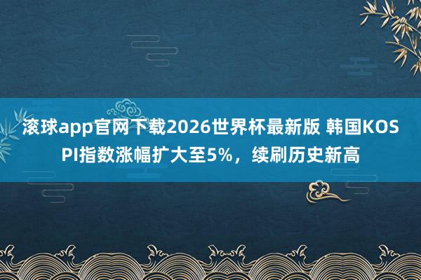 滚球app官网下载2026世界杯最新版 韩国KOSPI指数涨幅扩大至5%,续刷历史新高