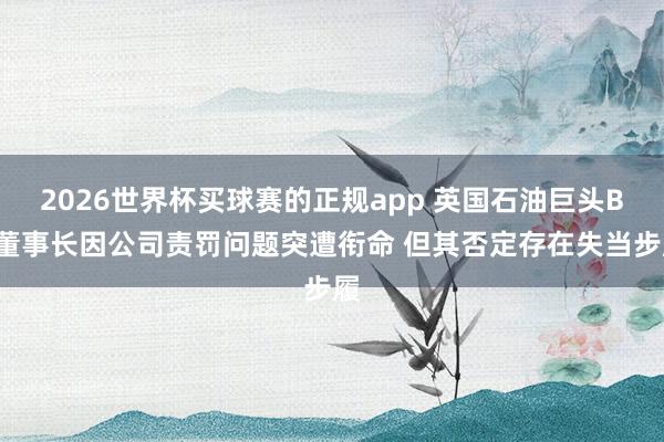 2026世界杯买球赛的正规app 英国石油巨头BP董事长因公司责罚问题突遭衔命 但其否定存在失当步履