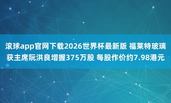 滚球app官网下载2026世界杯最新版 福莱特玻璃获主席阮洪良增握375万股 每股作价约7.98港元