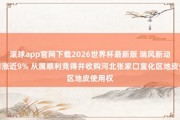 滚球app官网下载2026世界杯最新版 瑞风新动力午前涨近9% 从属顺利竞得并收购河北张家口宣化区地皮使用权