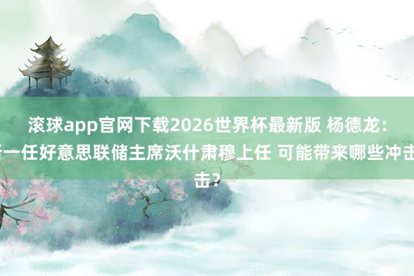 滚球app官网下载2026世界杯最新版 杨德龙:新一任好意思联储主席沃什肃穆上任 可能带来哪些冲击?