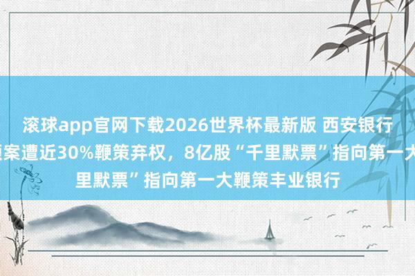 滚球app官网下载2026世界杯最新版 西安银行2025年分成预案遭近30%鞭策弃权，8亿股“千里默票”指向第一大鞭策丰业银行