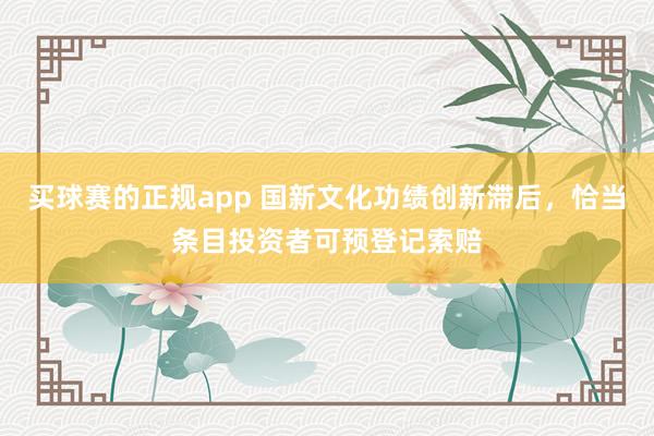 买球赛的正规app 国新文化功绩创新滞后,恰当条目投资者可预登记索赔