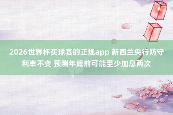 2026世界杯买球赛的正规app 新西兰央行防守利率不变 预测年底前可能至少加息两次