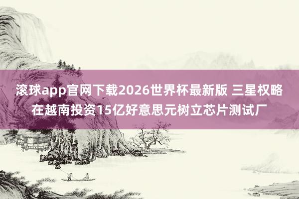 滚球app官网下载2026世界杯最新版 三星权略在越南投资15亿好意思元树立芯片测试厂