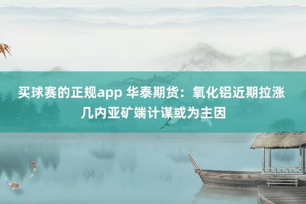 买球赛的正规app 华泰期货：氧化铝近期拉涨 几内亚矿端计谋或为主因
