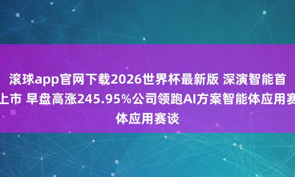 滚球app官网下载2026世界杯最新版 深演智能首挂上市 早盘高涨245.95%公司领跑AI方案智能体应用赛谈