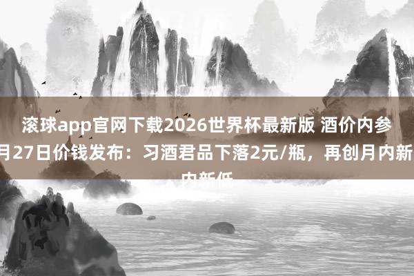滚球app官网下载2026世界杯最新版 酒价内参5月27日价钱发布:习酒君品下落2元/瓶,再创月内新低