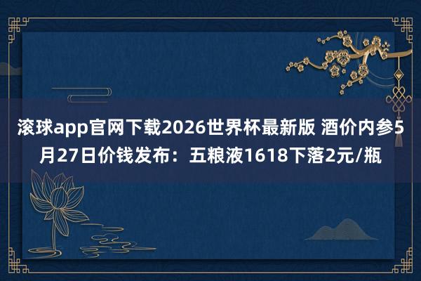 滚球app官网下载2026世界杯最新版 酒价内参5月27日价钱发布:五粮液1618下落2元/瓶