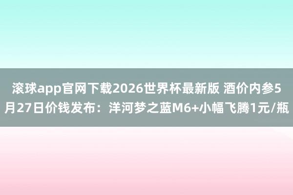滚球app官网下载2026世界杯最新版 酒价内参5月27日价钱发布:洋河梦之蓝M6+小幅飞腾1元/瓶