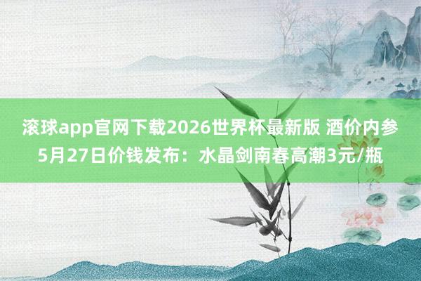 滚球app官网下载2026世界杯最新版 酒价内参5月27日价钱发布:水晶剑南春高潮3元/瓶