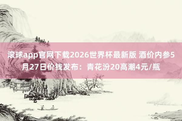 滚球app官网下载2026世界杯最新版 酒价内参5月27日价钱发布:青花汾20高潮4元/瓶