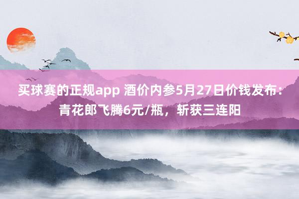 买球赛的正规app 酒价内参5月27日价钱发布:青花郎飞腾6元/瓶,斩获三连阳