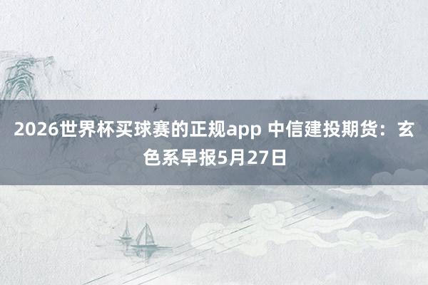 2026世界杯买球赛的正规app 中信建投期货:玄色系早报5月27日