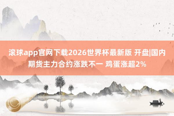 滚球app官网下载2026世界杯最新版 开盘|国内期货主力合约涨跌不一 鸡蛋涨超2%