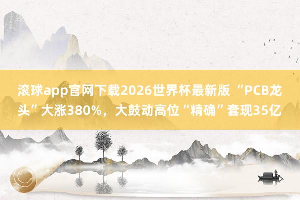 滚球app官网下载2026世界杯最新版 “PCB龙头”大涨380%,大鼓动高位“精确”套现35亿