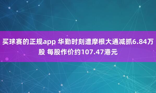 买球赛的正规app 华勤时刻遭摩根大通减抓6.84万股 每股作价约107.47港元