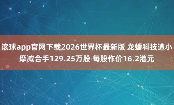 滚球app官网下载2026世界杯最新版 龙蟠科技遭小摩减合手129.25万股 每股作价16.2港元