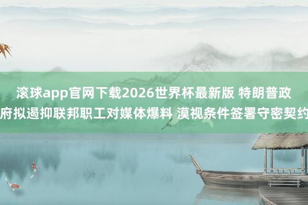 滚球app官网下载2026世界杯最新版 特朗普政府拟遏抑联邦职工对媒体爆料 漠视条件签署守密契约