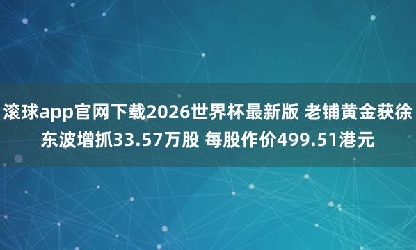 滚球app官网下载2026世界杯最新版 老铺黄金获徐东波增抓33.57万股 每股作价499.51港元