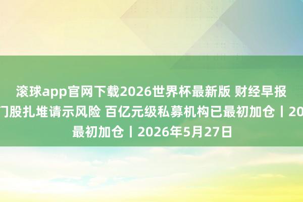 滚球app官网下载2026世界杯最新版 财经早报:A股十大热门股扎堆请示风险 百亿元级私募机构已最初加仓丨2026年5月27日