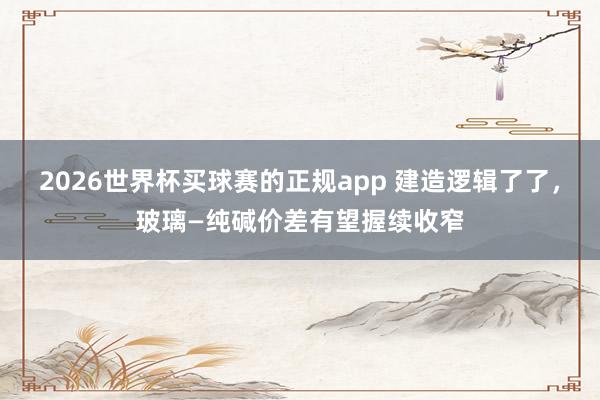 2026世界杯买球赛的正规app 建造逻辑了了,玻璃—纯碱价差有望握续收窄