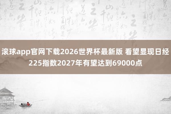 滚球app官网下载2026世界杯最新版 看望显现日经225指数2027年有望达到69000点