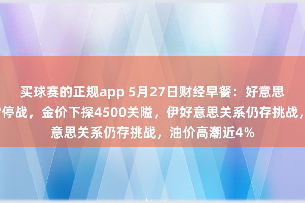 买球赛的正规app 5月27日财经早餐:好意思伊互斥对方违背停战,金价下探4500关隘,伊好意思关系仍存挑战,油价高潮近4%