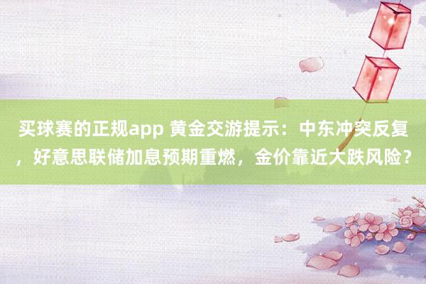 买球赛的正规app 黄金交游提示:中东冲突反复,好意思联储加息预期重燃,金价靠近大跌风险?