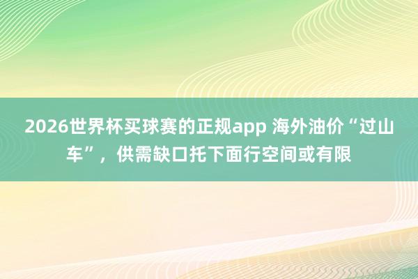 2026世界杯买球赛的正规app 海外油价“过山车”，供需缺口托下面行空间或有限