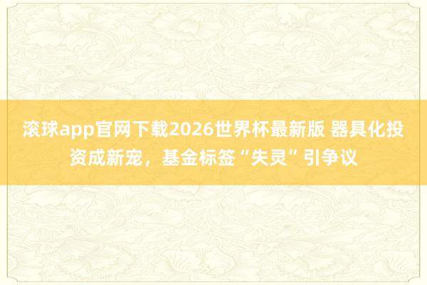 滚球app官网下载2026世界杯最新版 器具化投资成新宠,基金标签“失灵”引争议