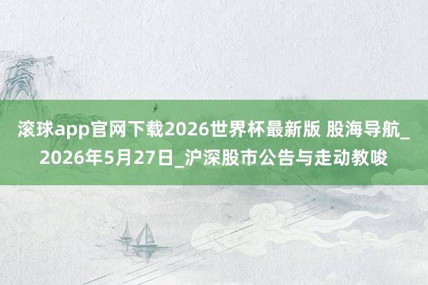 滚球app官网下载2026世界杯最新版 股海导航_2026年5月27日_沪深股市公告与走动教唆