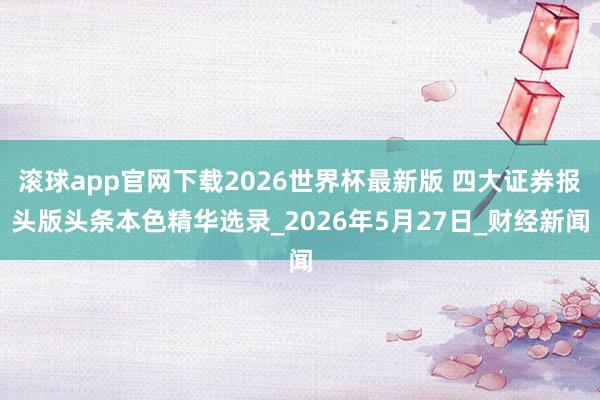 滚球app官网下载2026世界杯最新版 四大证券报头版头条本色精华选录_2026年5月27日_财经新闻