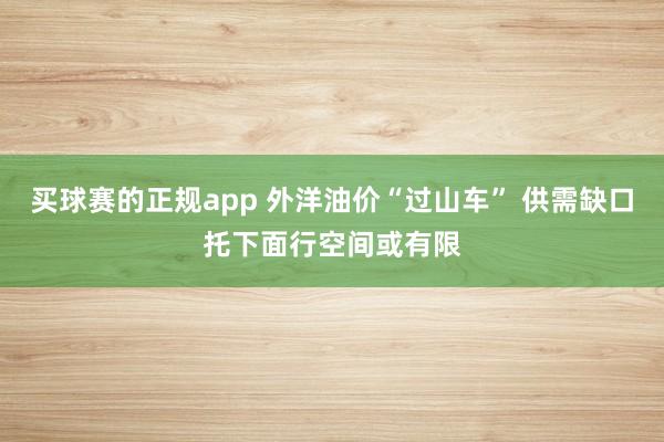 买球赛的正规app 外洋油价“过山车” 供需缺口托下面行空间或有限