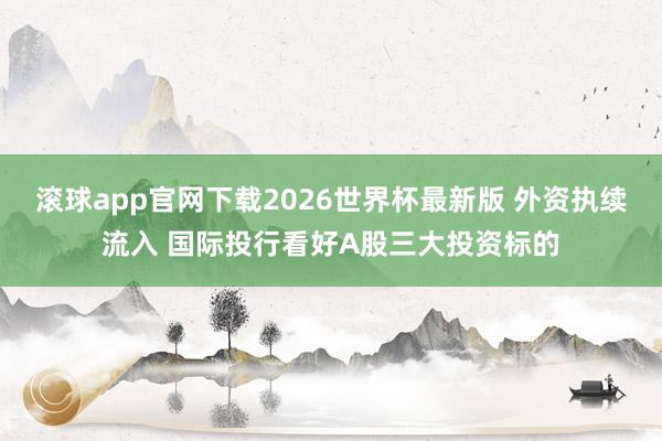 滚球app官网下载2026世界杯最新版 外资执续流入 国际投行看好A股三大投资标的