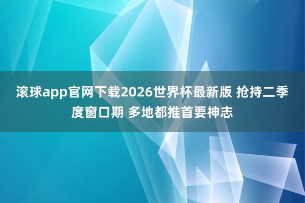 滚球app官网下载2026世界杯最新版 抢持二季度窗口期 多地都推首要神志