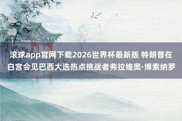 滚球app官网下载2026世界杯最新版 特朗普在白宫会见巴西大选热点挑战者弗拉维奥·博索纳罗