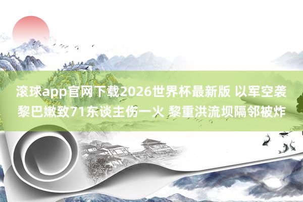滚球app官网下载2026世界杯最新版 以军空袭黎巴嫩致71东谈主伤一火 黎重洪流坝隔邻被炸