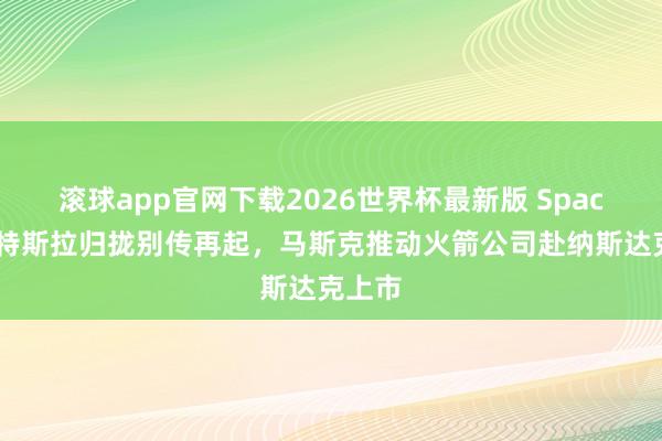 滚球app官网下载2026世界杯最新版 SpaceX与特斯拉归拢别传再起,马斯克推动火箭公司赴纳斯达克上市