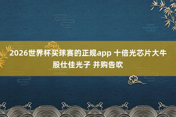2026世界杯买球赛的正规app 十倍光芯片大牛股仕佳光子 并购告吹