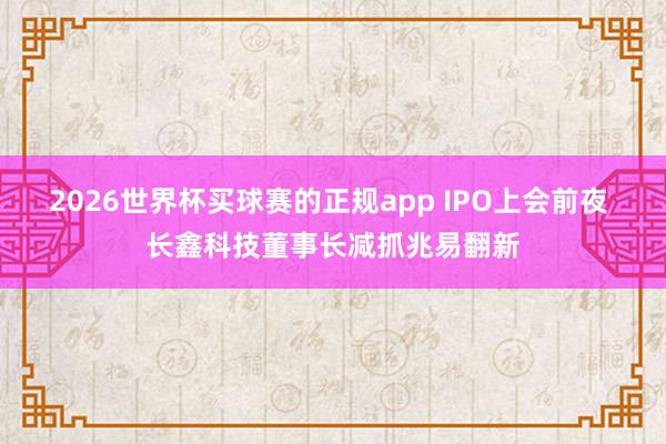 2026世界杯买球赛的正规app IPO上会前夜 长鑫科技董事长减抓兆易翻新